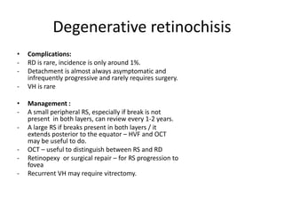 Degenerative retinochisis
• Complications:
- RD is rare, incidence is only around 1%.
- Detachment is almost always asymptomatic and
infrequently progressive and rarely requires surgery.
- VH is rare
• Management :
- A small peripheral RS, especially if break is not
present in both layers, can review every 1-2 years.
- A large RS if breaks present in both layers / it
extends posterior to the equator – HVF and OCT
may be useful to do.
- OCT – useful to distinguish between RS and RD
- Retinopexy or surgical repair – for RS progression to
fovea
- Recurrent VH may require vitrectomy.
 