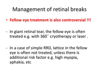 Management of retinal breaks
• Fellow eye treatment is also controversial !!!
- In giant retinal tear, the fellow eye is often
treated e.g. with 360 ̊ cryotherapy or laser .
- In a case of simple RRD, lattice in the fellow
eye is often not treated, unless there is
additional risk factor e.g. high myopia,
aphakia, etc
 