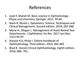 References
1. Josel F, Maneli M. Basic science in Opthalmology :
Physic and chemistry. Springer. 2013 59-60.
2. Mark R, Nicola L. Optometry: Science, Techniques and
Clinical Management. Second edition. 2019; 287-288.
3. Maria H., Megan L. Management of Giant Retinal Tear
Detachments. J Ophthalmic Vis Res. 2017 Jan-Mar;
12(1):93-97.
4. Alastair K.0, Philip I. Oxford Handbook of
Ophthalmology. Third edition. 2014; 482-483
5. Brad B . Kanski Clinical Ophthalmology. Eighth edition.
2016; 686- 701.
 