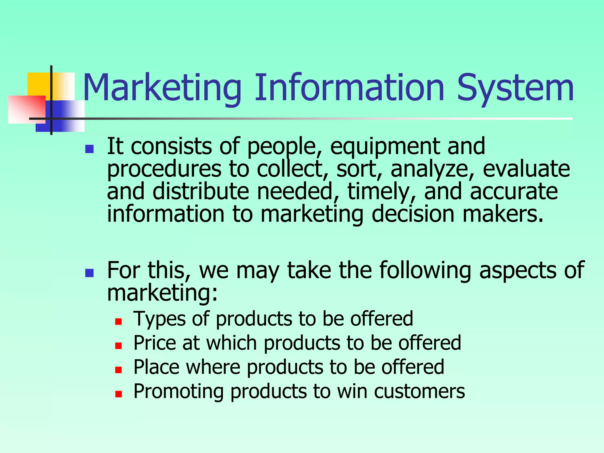 Marketing Information System
 It consists of people, equipment and
procedures to collect, sort, analyze, evaluate
and distribute needed, timely, and accurate
information to marketing decision makers.
 For this, we may take the following aspects of
marketing:
 Types of products to be offered
 Price at which products to be offered
 Place where products to be offered
 Promoting products to win customers
 