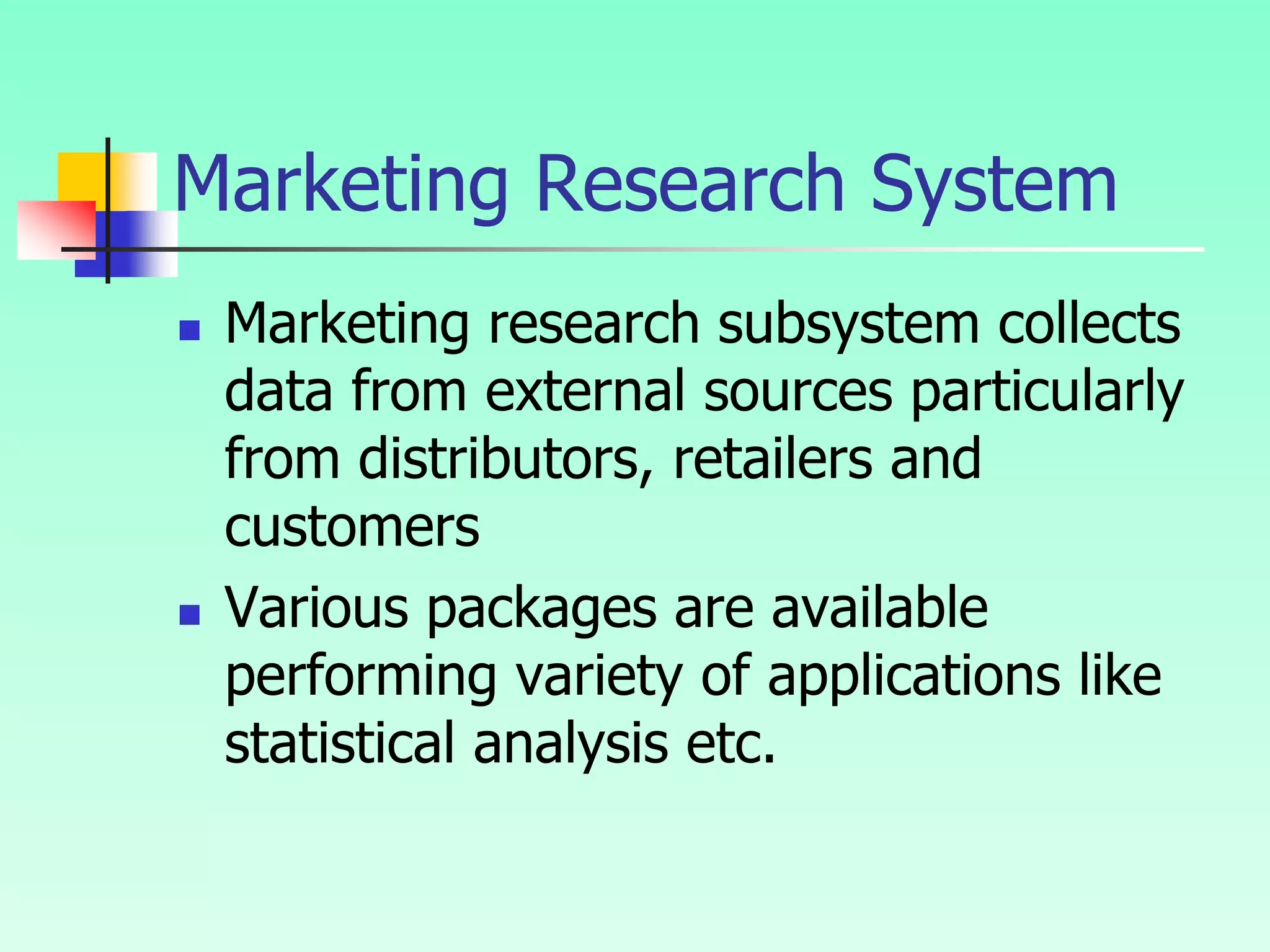 Marketing Research System
 Marketing research subsystem collects
data from external sources particularly
from distributors, retailers and
customers
 Various packages are available
performing variety of applications like
statistical analysis etc.
 