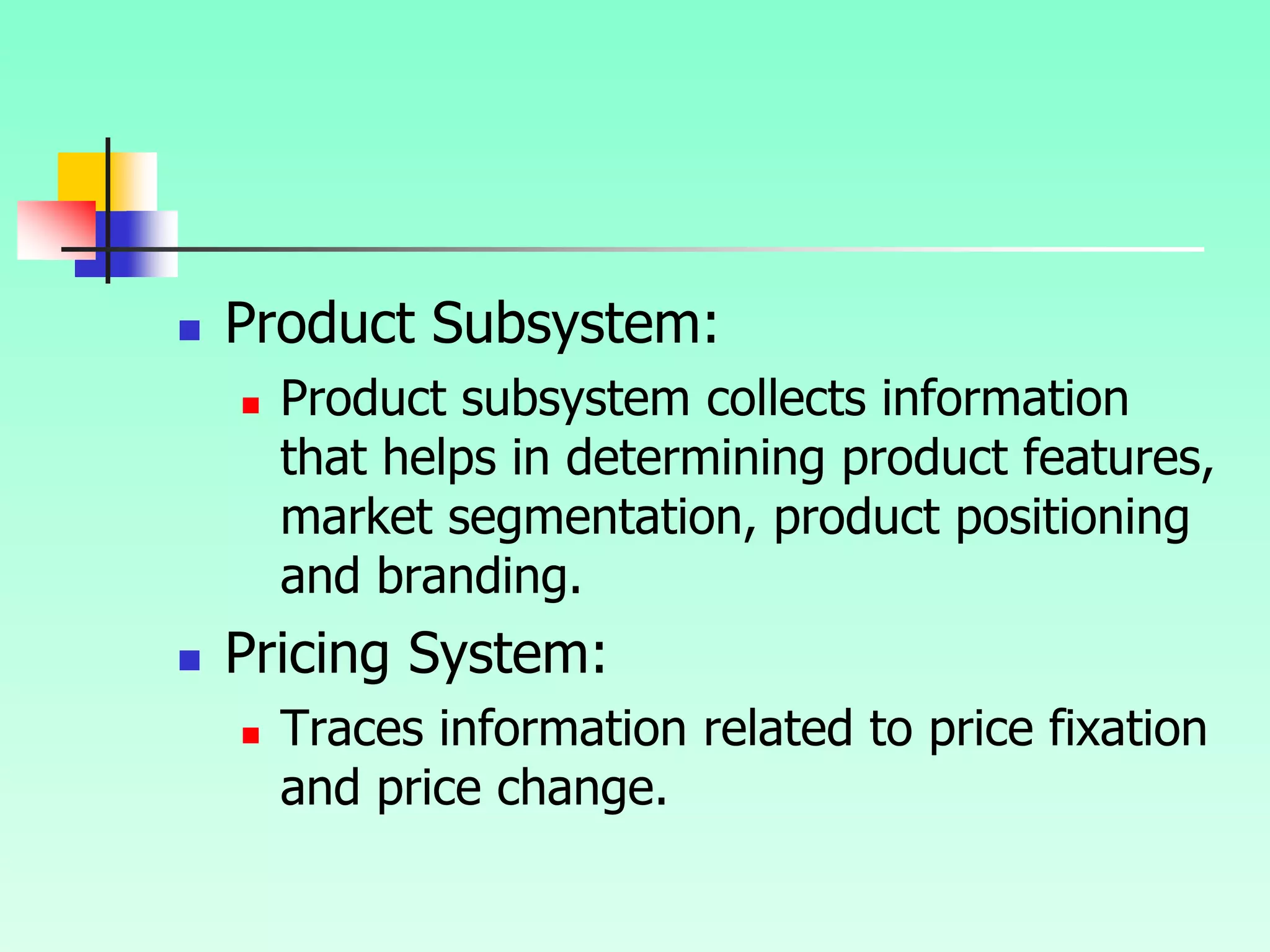  Product Subsystem:
 Product subsystem collects information
that helps in determining product features,
market segmentation, product positioning
and branding.
 Pricing System:
 Traces information related to price fixation
and price change.
 