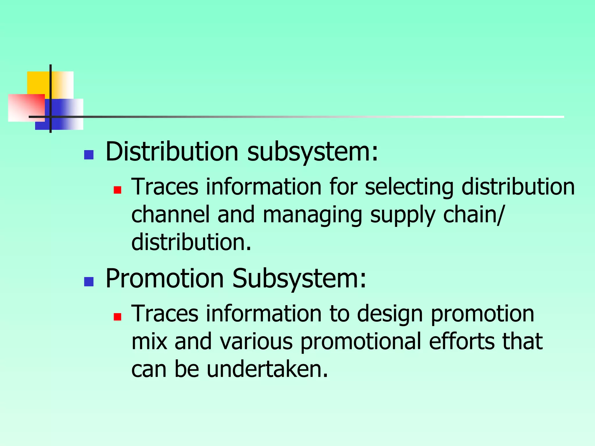  Distribution subsystem:
 Traces information for selecting distribution
channel and managing supply chain/
distribution.
 Promotion Subsystem:
 Traces information to design promotion
mix and various promotional efforts that
can be undertaken.
 