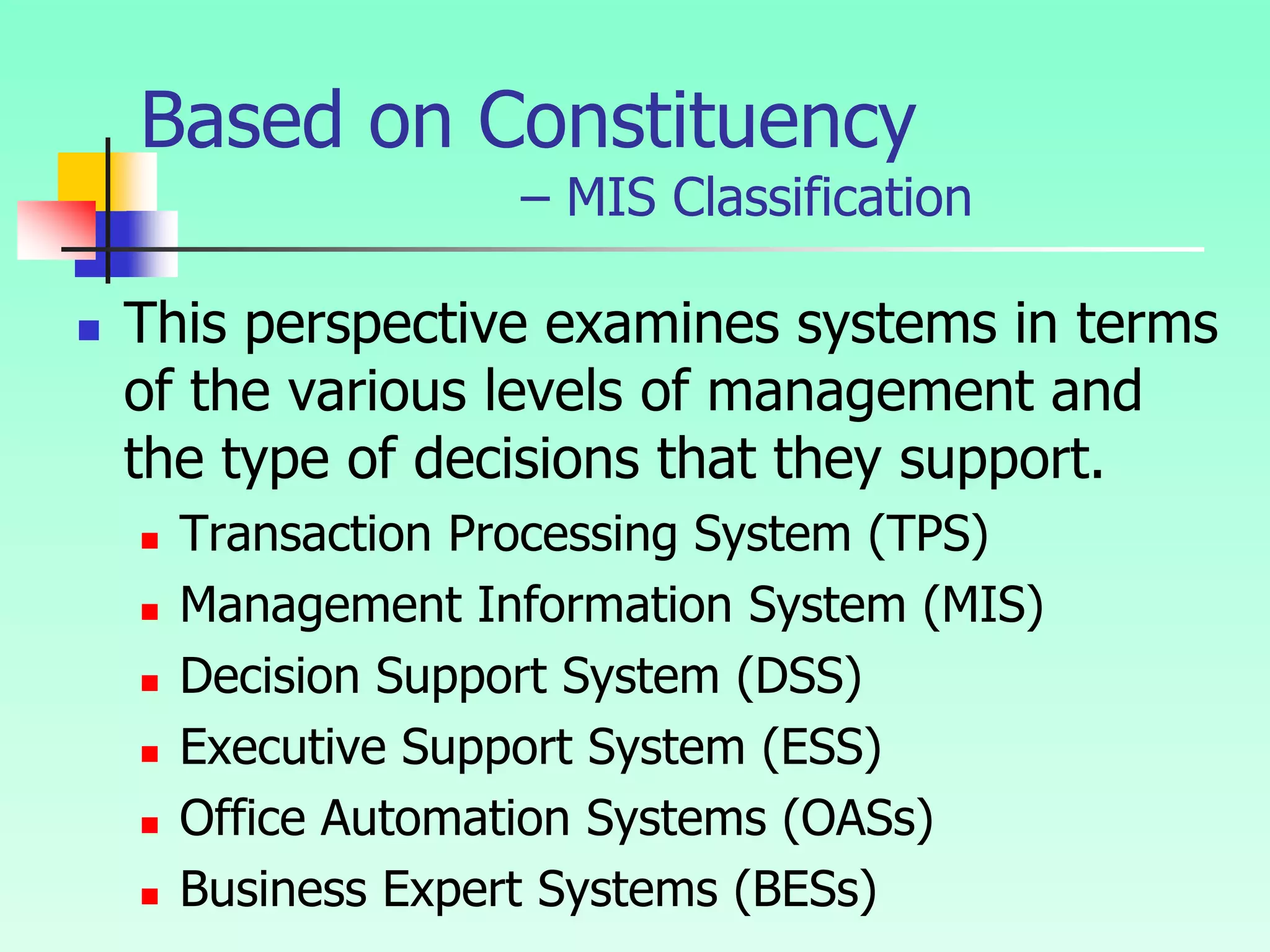 Based on Constituency
– MIS Classification
 This perspective examines systems in terms
of the various levels of management and
the type of decisions that they support.
 Transaction Processing System (TPS)
 Management Information System (MIS)
 Decision Support System (DSS)
 Executive Support System (ESS)
 Office Automation Systems (OASs)
 Business Expert Systems (BESs)
 