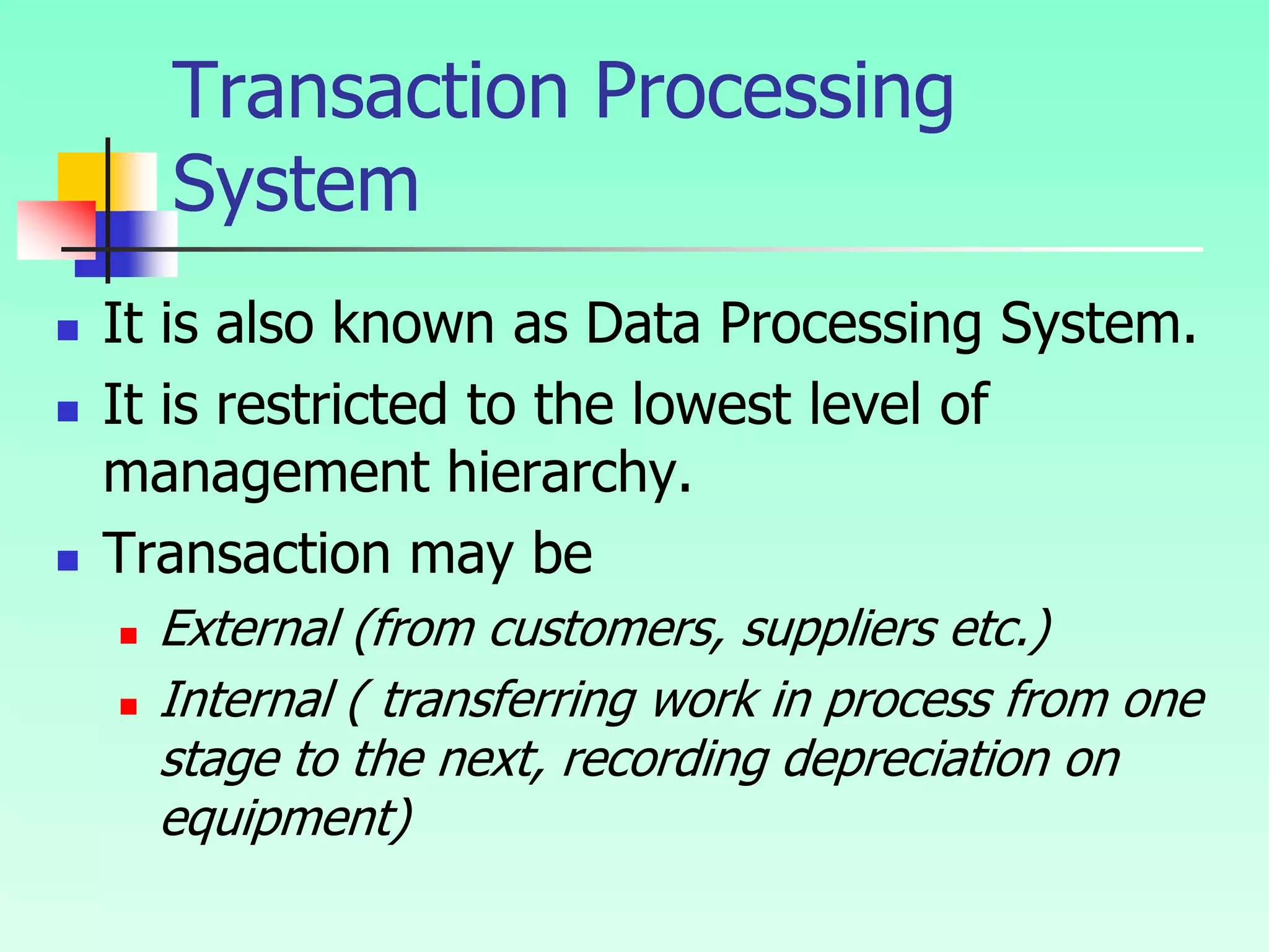  It is also known as Data Processing System.
 It is restricted to the lowest level of
management hierarchy.
 Transaction may be
 External (from customers, suppliers etc.)
 Internal ( transferring work in process from one
stage to the next, recording depreciation on
equipment)
Transaction Processing
System
 