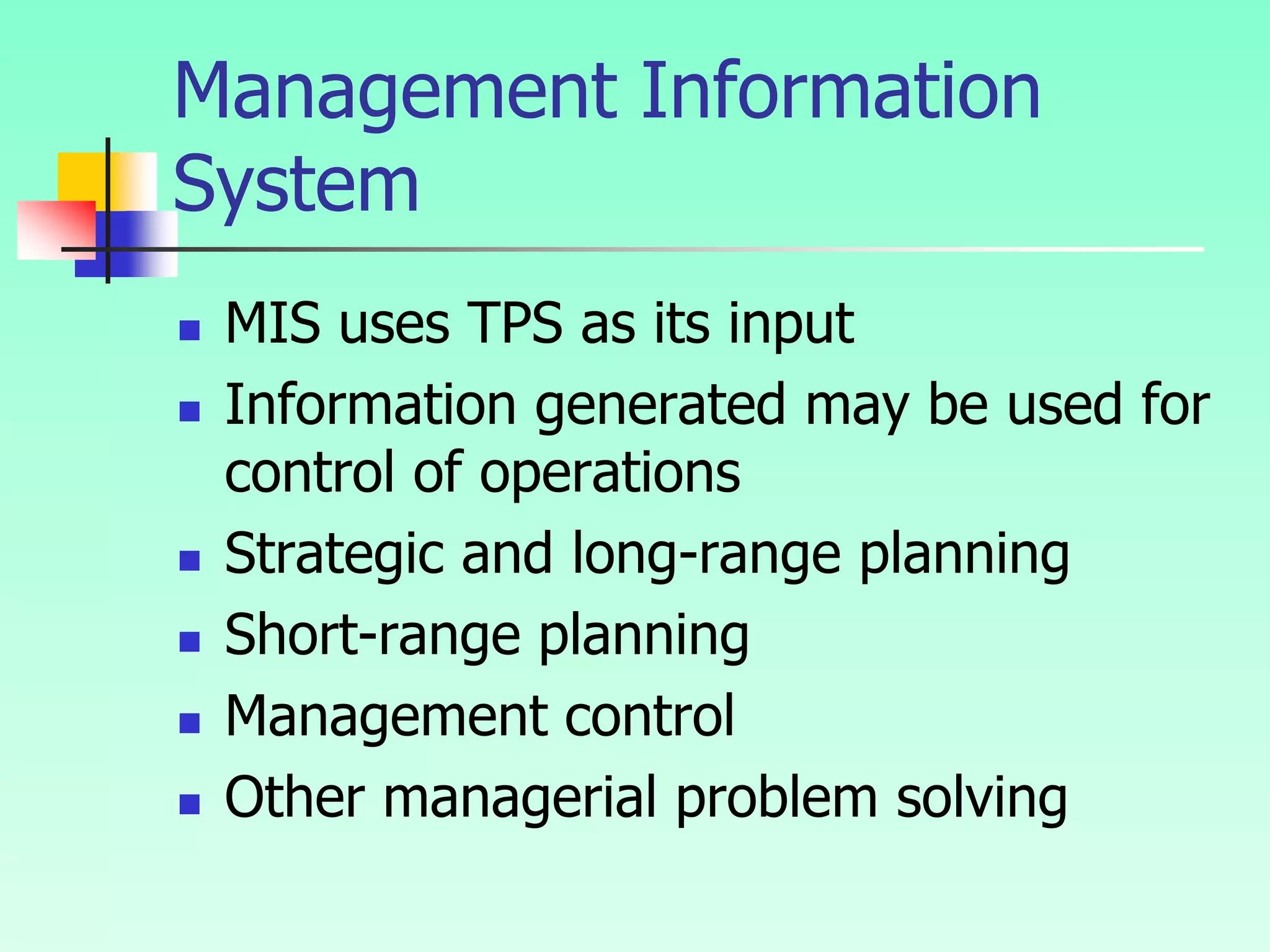 Management Information
System
 MIS uses TPS as its input
 Information generated may be used for
control of operations
 Strategic and long-range planning
 Short-range planning
 Management control
 Other managerial problem solving
 
