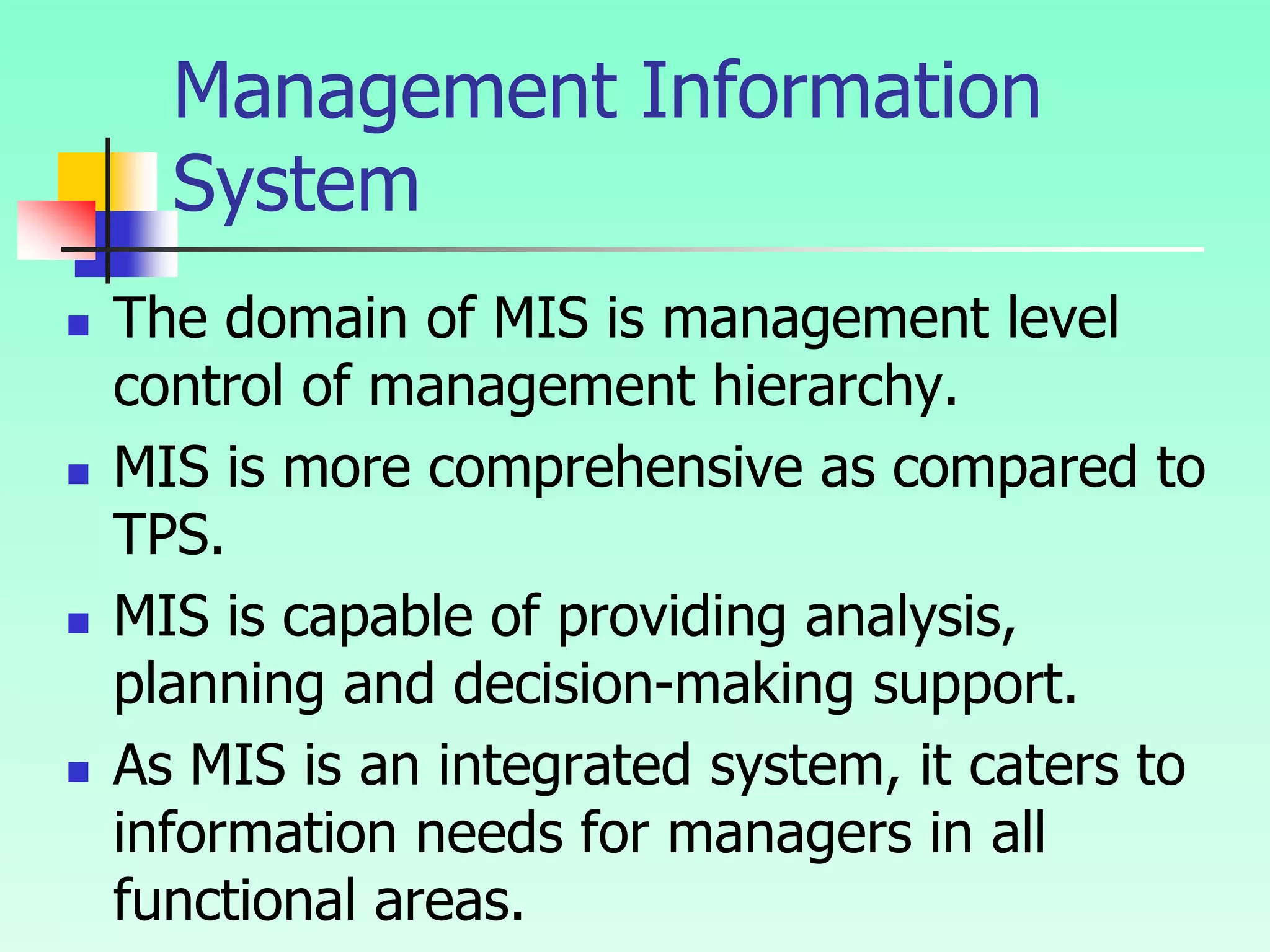 Management Information
System
 The domain of MIS is management level
control of management hierarchy.
 MIS is more comprehensive as compared to
TPS.
 MIS is capable of providing analysis,
planning and decision-making support.
 As MIS is an integrated system, it caters to
information needs for managers in all
functional areas.
 
