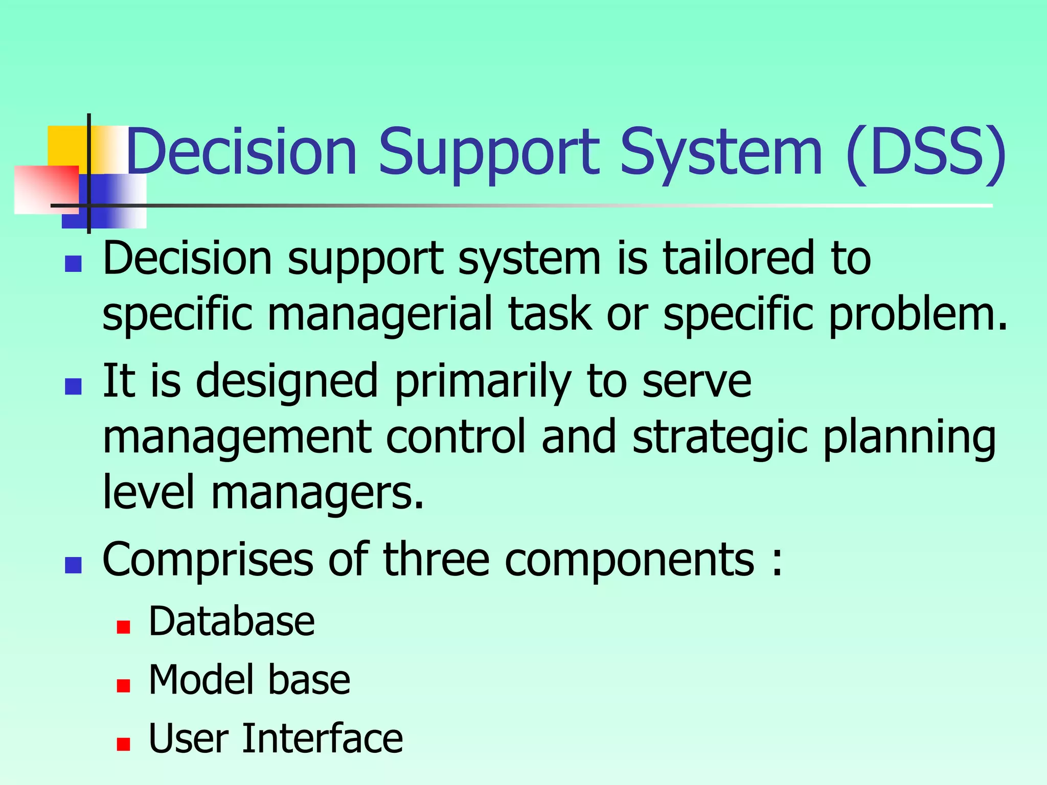 Decision Support System (DSS)
 Decision support system is tailored to
specific managerial task or specific problem.
 It is designed primarily to serve
management control and strategic planning
level managers.
 Comprises of three components :
 Database
 Model base
 User Interface
 