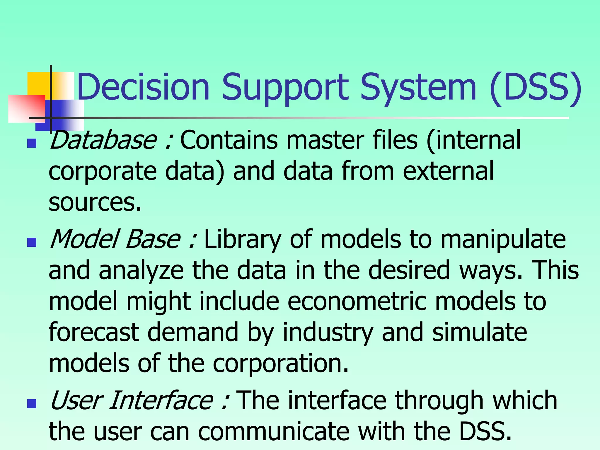  Database : Contains master files (internal
corporate data) and data from external
sources.
 Model Base : Library of models to manipulate
and analyze the data in the desired ways. This
model might include econometric models to
forecast demand by industry and simulate
models of the corporation.
 User Interface : The interface through which
the user can communicate with the DSS.
Decision Support System (DSS)
 
