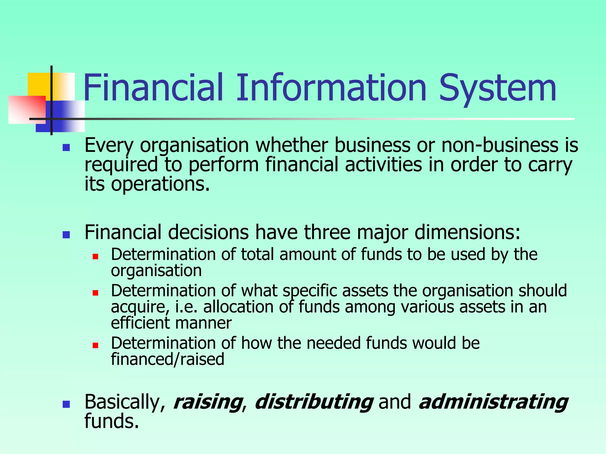 Financial Information System
 Every organisation whether business or non-business is
required to perform financial activities in order to carry
its operations.
 Financial decisions have three major dimensions:
 Determination of total amount of funds to be used by the
organisation
 Determination of what specific assets the organisation should
acquire, i.e. allocation of funds among various assets in an
efficient manner
 Determination of how the needed funds would be
financed/raised
 Basically, raising, distributing and administrating
funds.
 