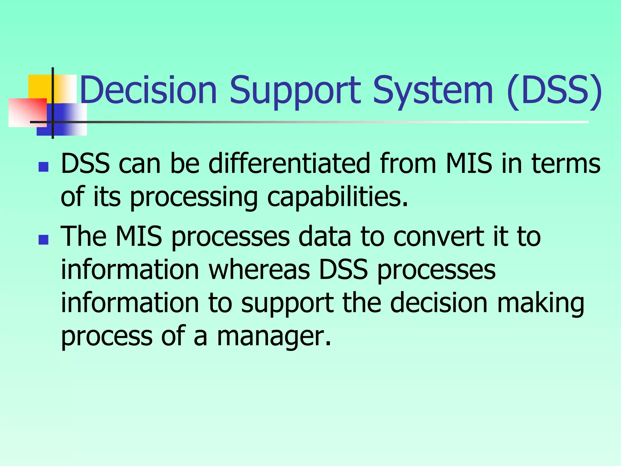  DSS can be differentiated from MIS in terms
of its processing capabilities.
 The MIS processes data to convert it to
information whereas DSS processes
information to support the decision making
process of a manager.
Decision Support System (DSS)
 