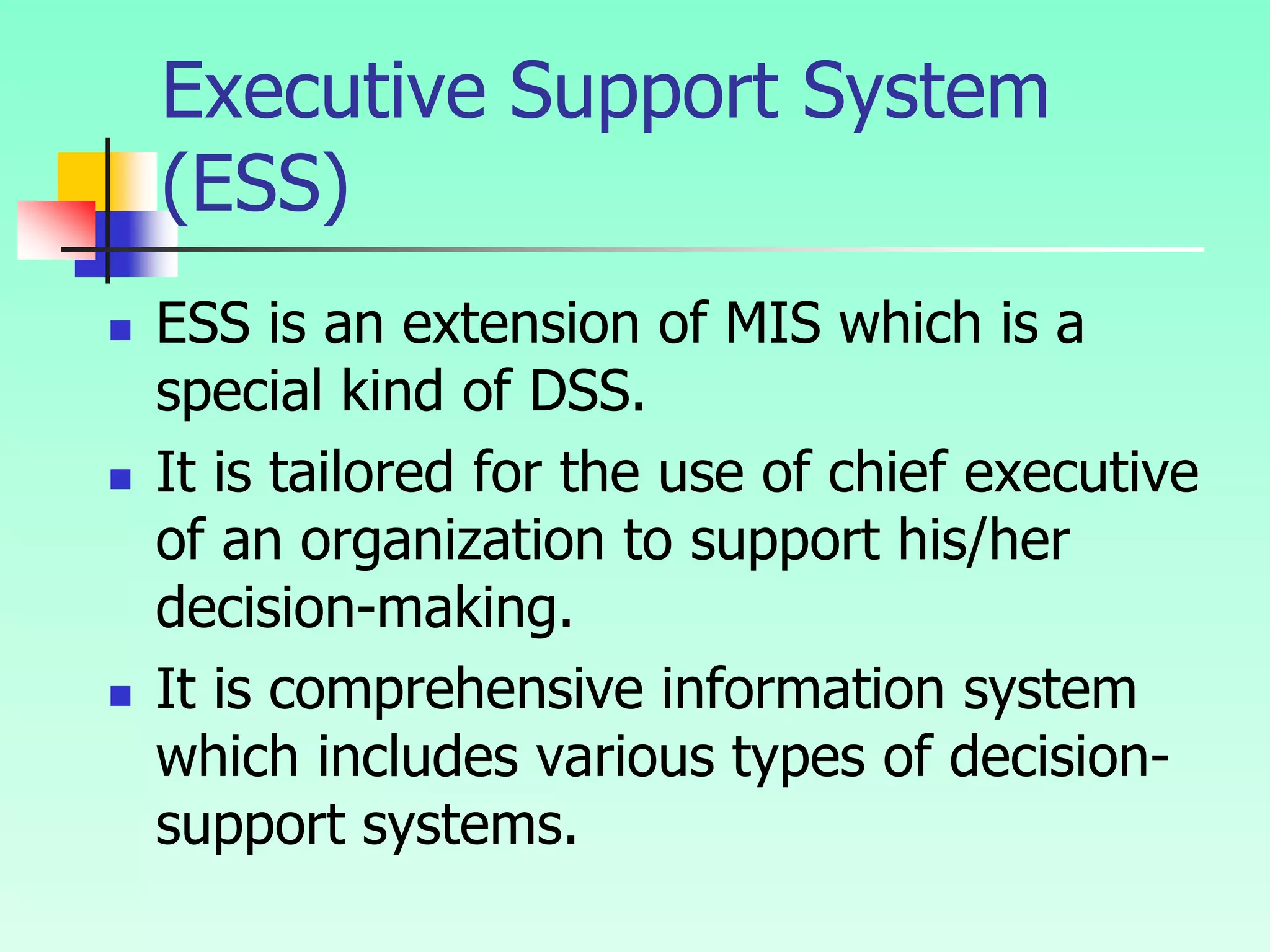  ESS is an extension of MIS which is a
special kind of DSS.
 It is tailored for the use of chief executive
of an organization to support his/her
decision-making.
 It is comprehensive information system
which includes various types of decision-
support systems.
Executive Support System
(ESS)
 