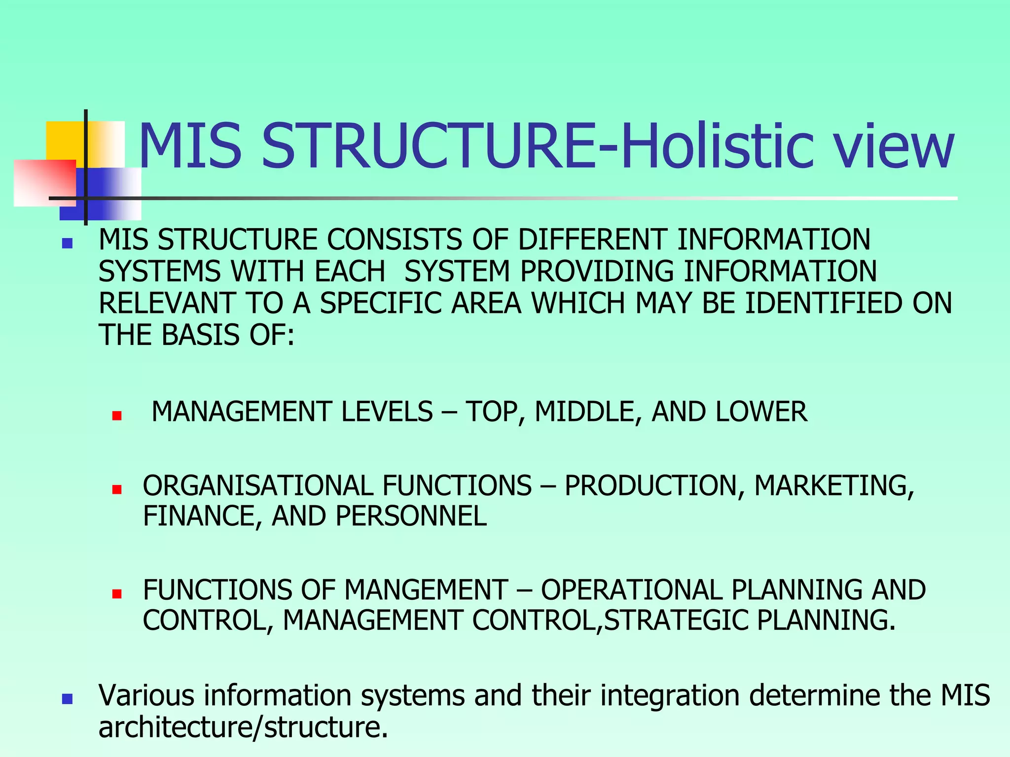 MIS STRUCTURE-Holistic view
 MIS STRUCTURE CONSISTS OF DIFFERENT INFORMATION
SYSTEMS WITH EACH SYSTEM PROVIDING INFORMATION
RELEVANT TO A SPECIFIC AREA WHICH MAY BE IDENTIFIED ON
THE BASIS OF:
 MANAGEMENT LEVELS – TOP, MIDDLE, AND LOWER
 ORGANISATIONAL FUNCTIONS – PRODUCTION, MARKETING,
FINANCE, AND PERSONNEL
 FUNCTIONS OF MANGEMENT – OPERATIONAL PLANNING AND
CONTROL, MANAGEMENT CONTROL,STRATEGIC PLANNING.
 Various information systems and their integration determine the MIS
architecture/structure.
 