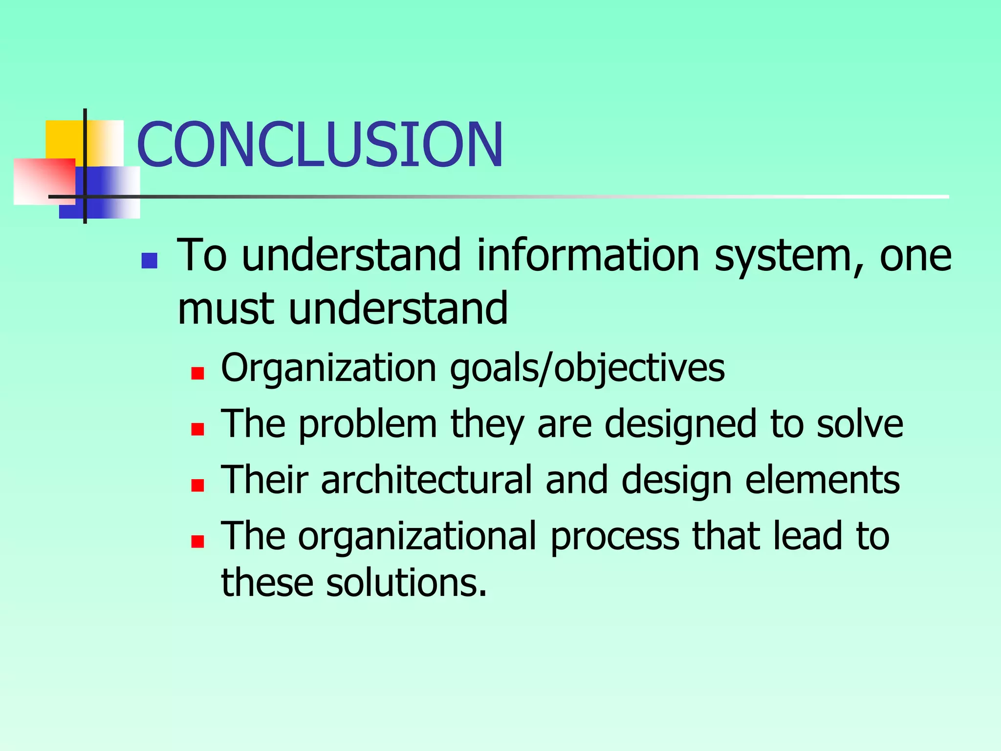 CONCLUSION
 To understand information system, one
must understand
 Organization goals/objectives
 The problem they are designed to solve
 Their architectural and design elements
 The organizational process that lead to
these solutions.
 