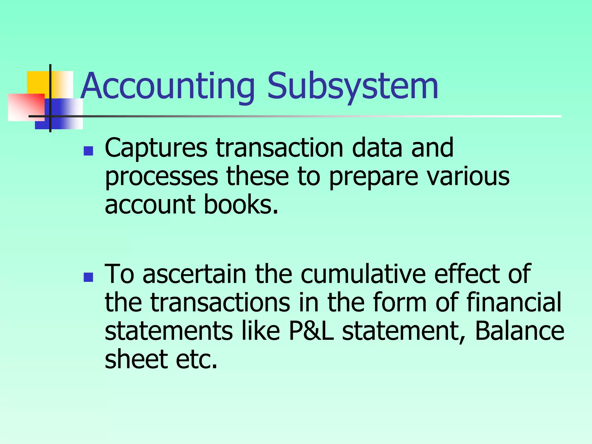 Accounting Subsystem
 Captures transaction data and
processes these to prepare various
account books.
 To ascertain the cumulative effect of
the transactions in the form of financial
statements like P&L statement, Balance
sheet etc.
 