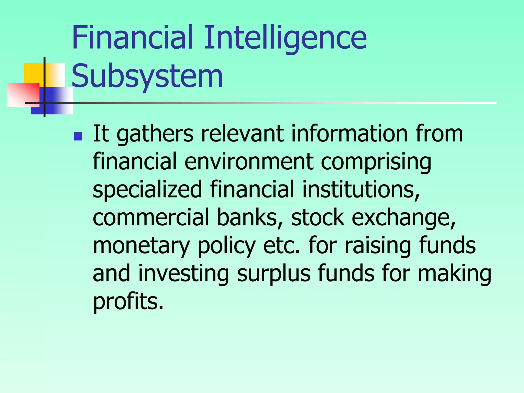 Financial Intelligence
Subsystem
 It gathers relevant information from
financial environment comprising
specialized financial institutions,
commercial banks, stock exchange,
monetary policy etc. for raising funds
and investing surplus funds for making
profits.
 