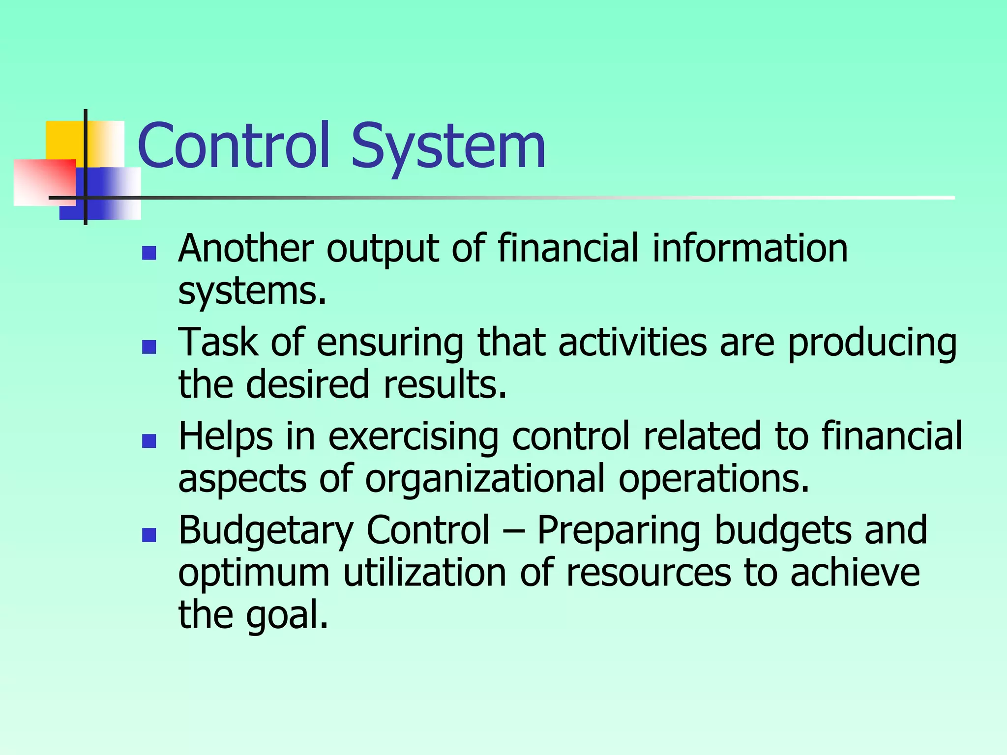 Control System
 Another output of financial information
systems.
 Task of ensuring that activities are producing
the desired results.
 Helps in exercising control related to financial
aspects of organizational operations.
 Budgetary Control – Preparing budgets and
optimum utilization of resources to achieve
the goal.
 