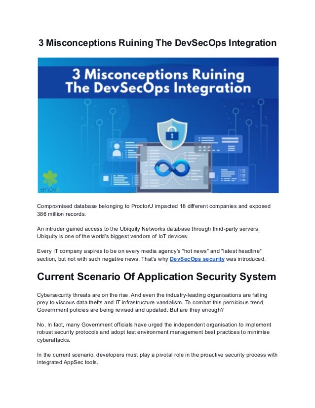 3 Misconceptions Ruining The DevSecOps Integration
Compromised database belonging to ProctorU impacted 18 different companies and exposed
386 million records.
An intruder gained access to the Ubiquity Networks database through third-party servers.
Ubiquity is one of the world's biggest vendors of IoT devices.
Every IT company aspires to be on every media agency's "hot news" and "latest headline"
section, but not with such negative news. That's why DevSecOps security was introduced.
Current Scenario Of Application Security System
Cybersecurity threats are on the rise. And even the industry-leading organisations are falling
prey to viscous data thefts and IT infrastructure vandalism. To combat this pernicious trend,
Government policies are being revised and updated. But are they enough?
No. In fact, many Government officials have urged the independent organisation to implement
robust security protocols and adopt test environment management best practices to minimise
cyberattacks.
In the current scenario, developers must play a pivotal role in the proactive security process with
integrated AppSec tools.
 