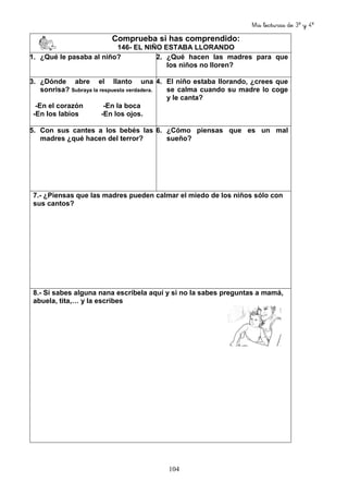 Mis lecturas de 3º y 4º
104
Comprueba si has comprendido:
146- EL NIÑO ESTABA LLORANDO
1. ¿Qué le pasaba al niño? 2. ¿Qué hacen las madres para que
los niños no lloren?
3. ¿Dónde abre el llanto una
sonrisa? Subraya la respuesta verdadera.
-En el corazón -En la boca
-En los labios -En los ojos.
4. El niño estaba llorando, ¿crees que
se calma cuando su madre lo coge
y le canta?
5. Con sus cantes a los bebés las
madres ¿qué hacen del terror?
6. ¿Cómo piensas que es un mal
sueño?
7.- ¿Piensas que las madres pueden calmar el miedo de los niños sólo con
sus cantos?
8.- Si sabes alguna nana escríbela aquí y si no la sabes preguntas a mamá,
abuela, tita,… y la escribes
 
