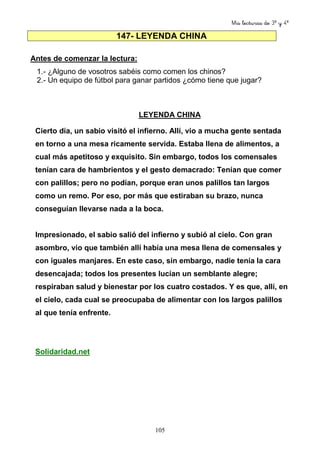 Mis lecturas de 3º y 4º
105
147- LEYENDA CHINA
Antes de comenzar la lectura:
1.- ¿Alguno de vosotros sabéis como comen los chinos?
2.- Un equipo de fútbol para ganar partidos ¿cómo tiene que jugar?
LEYENDA CHINA
Cierto día, un sabio visitó el infierno. Allí, vio a mucha gente sentada
en torno a una mesa ricamente servida. Estaba llena de alimentos, a
cual más apetitoso y exquisito. Sin embargo, todos los comensales
tenían cara de hambrientos y el gesto demacrado: Tenían que comer
con palillos; pero no podían, porque eran unos palillos tan largos
como un remo. Por eso, por más que estiraban su brazo, nunca
conseguían llevarse nada a la boca.
Impresionado, el sabio salió del infierno y subió al cielo. Con gran
asombro, vio que también allí había una mesa llena de comensales y
con iguales manjares. En este caso, sin embargo, nadie tenía la cara
desencajada; todos los presentes lucían un semblante alegre;
respiraban salud y bienestar por los cuatro costados. Y es que, allí, en
el cielo, cada cual se preocupaba de alimentar con los largos palillos
al que tenía enfrente.
Solidaridad.net
 
