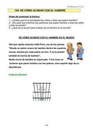 Mis lecturas de 3º y 4º
109
149- DE CÓMO ACABAR CON EL HAMBRE
Antes de comenzar la lectura:
1.- ¿Creéis que en la actualidad hay niños y niñas que pasan hambre?
2.- ¿Es justo que mientras hay personas que pasan hambre a otras les sobra
y tiran la comida?
3.- ¿Qué se os ocurre para acabar con el hambre en el mundo?
DE CÓMO ACABAR CON EL HAMBRE EN EL MUNDO
Oíd qué rápida solución halló Poro, rey de los persas.
"Donde un pobre muera de hambre dentro de nuestros
muros, tomaré por cada pobre un rico. Y en la prisión
también él morirá de hambre".
Nadie murió de hambre en aquel país. Y los ricos no
tuvieron que pasar hambre con los pobres, sino repartir algo de su
abundancia.
Federico Rückert
 
