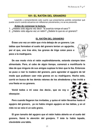 Mis lecturas de 3º y 4º
13
101- EL RATÓN DEL GRANERO
Leyendo y comprendiendo este cuento que presentamos podréis comprobar qué
puede ocurrir cuando actuamos sin reflexionar previamente y no se es precavido.
Antes de comenzar la lectura.
1. ¿Habéis oído alguna vez decir: “la avaricia rompe el saco”?
2. ¿Habéis visto alguna vez un ratón? ¿Sabéis lo que es un granero?
EL RATÓN DEL GRANERO
Érase una vez un ratón que vivía debajo de un granero. Las
tablas que formaban el suelo del granero tenían un agujerito,
por el que, uno tras otro, los granos de trigo caían poco a
poco a la madriguera.
De ese modo vivía el ratón espléndidamente, estando siempre bien
alimentado. Pero, al cabo de algún tiempo, comenzó a mortificarlo la
idea de que ninguno de sus amigos supiese lo bien que le iba. Entonces
se puso a roer la madera del granero, para agrandar el agujero de tal
modo que pudiesen caer más granos en su madriguera. Hecho esto,
corrió en busca de los demás ratones de los alrededores y los invitó a
una fiesta en su granero.
Venid todos a mi casa -les decía-, que os voy a
obsequiar.
Pero cuando llegaron los invitados, y quiso el ratón llevarlos hasta el
agujero del granero, ya no había ningún agujero en las tablas, y en el
nido no se veía ni un solo grano.
El gran tamaño del agujero que el ratón había abierto en el suelo del
granero, llamó la atención del granjero. Y éste lo había tapado,
clavándole una tabla.
 