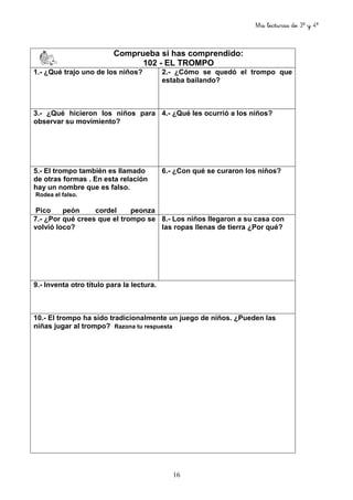 Mis lecturas de 3º y 4º
16
Comprueba si has comprendido:
102 - EL TROMPO
1.- ¿Qué trajo uno de los niños? 2.- ¿Cómo se quedó el trompo que
estaba bailando?
3.- ¿Qué hicieron los niños para
observar su movimiento?
4.- ¿Qué les ocurrió a los niños?
5.- El trompo también es llamado
de otras formas . En esta relación
hay un nombre que es falso.
Rodea el falso.
Pico peón cordel peonza
6.- ¿Con qué se curaron los niños?
7.- ¿Por qué crees que el trompo se
volvió loco?
8.- Los niños llegaron a su casa con
las ropas llenas de tierra ¿Por qué?
9.- Inventa otro título para la lectura.
10.- El trompo ha sido tradicionalmente un juego de niños. ¿Pueden las
niñas jugar al trompo? Razona tu respuesta
 