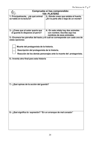 Mis lecturas de 3º y 4º
20
Comprueba si has comprendido:
104- PLATERO
1. Principalmente, ¿de qué animal
se habla en la lectura?
2.- Dónde crees que estaba el huerto
¿En la parte alta o baja de un monte?
3.- ¿Crees que al autor quería que
el guarda le disparara al perro?
4.- En este relato hay dos animales
con nombre. Escribe aquí los
nombres de esos animales.
5.- Enumera los párrafos del texto y di cuál se corresponde con cada una de
estas opciones:
Muerte del protagonista de la historia.
Descripción del protagonista de la historia.
Reacción de los demás personajes ante la muerte del protagonista.
6.- Inventa otro final para esta historia
7.- ¿Qué opinas de la acción del guarda?
8.- ¿Qué significa la expresión? “En un arranque de mal corazón”
 