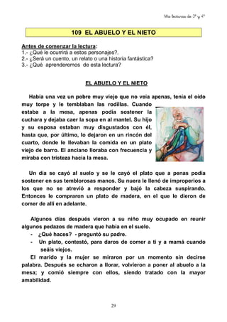 Mis lecturas de 3º y 4º
29
109 EL ABUELO Y EL NIETO
Antes de comenzar la lectura:
1.- ¿Qué le ocurrirá a estos personajes?.
2.- ¿Será un cuento, un relato o una historia fantástica?
3.- ¿Qué aprenderemos de esta lectura?
EL ABUELO Y EL NIETO
Había una vez un pobre muy viejo que no veía apenas, tenía el oído
muy torpe y le temblaban las rodillas. Cuando
estaba a la mesa, apenas podía sostener la
cuchara y dejaba caer la sopa en al mantel. Su hijo
y su esposa estaban muy disgustados con él,
hasta que, por último, lo dejaron en un rincón del
cuarto, donde le llevaban la comida en un plato
viejo de barro. El anciano lloraba con frecuencia y
miraba con tristeza hacia la mesa.
Un día se cayó al suelo y se le cayó el plato que a penas podía
sostener en sus temblorosas manos. Su nuera le llenó de improperios a
los que no se atrevió a responder y bajó la cabeza suspirando.
Entonces le compraron un plato de madera, en el que le dieron de
comer de allí en adelante.
Algunos días después vieron a su niño muy ocupado en reunir
algunos pedazos de madera que había en el suelo.
- ¿Qué haces? - preguntó su padre.
- Un plato, contestó, para daros de comer a ti y a mamá cuando
seáis viejos.
El marido y la mujer se miraron por un momento sin decirse
palabra. Después se echaron a llorar, volvieron a poner al abuelo a la
mesa; y comió siempre con ellos, siendo tratado con la mayor
amabilidad.
 