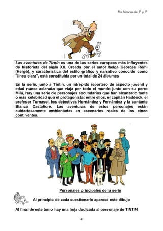 Mis lecturas de 3º y 4º
4
Las aventuras de Tintín es una de las series europeas más influyentes
de historieta del siglo XX. Creada por el autor belga Georges Remi
(Hergé), y característica del estilo gráfico y narrativo conocido como
"línea clara", está constituida por un total de 24 álbumes
En la serie, junto a Tintín, un intrépido reportero de aspecto juvenil y
edad nunca aclarada que viaja por todo el mundo junto con su perro
Milú, hay una serie de personajes secundarios que han alcanzado tanta
o más celebridad que el protagonista: entre ellos, el capitán Haddock, el
profesor Tornasol, los detectives Hernández y Fernández y la cantante
Bianca Castafiore. Las aventuras de estos personajes están
cuidadosamente ambientadas en escenarios reales de los cinco
continentes.
Personajes principales de la serie
Al principio de cada cuestionario aparece este dibujo
Al final de este tomo hay una hoja dedicada al personaje de TINTIN
 