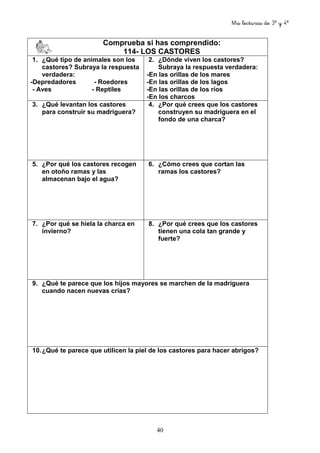 Mis lecturas de 3º y 4º
40
Comprueba si has comprendido:
114- LOS CASTORES
1. ¿Qué tipo de animales son los
castores? Subraya la respuesta
verdadera:
-Depredadores - Roedores
- Aves - Reptiles
2. ¿Dónde viven los castores?
Subraya la respuesta verdadera:
-En las orillas de los mares
-En las orillas de los lagos
-En las orillas de los ríos
-En los charcos
3. ¿Qué levantan los castores
para construir su madriguera?
4. ¿Por qué crees que los castores
construyen su madriguera en el
fondo de una charca?
5. ¿Por qué los castores recogen
en otoño ramas y las
almacenan bajo el agua?
6. ¿Cómo crees que cortan las
ramas los castores?
7. ¿Por qué se hiela la charca en
invierno?
8. ¿Por qué crees que los castores
tienen una cola tan grande y
fuerte?
9. ¿Qué te parece que los hijos mayores se marchen de la madriguera
cuando nacen nuevas crías?
10.¿Qué te parece que utilicen la piel de los castores para hacer abrigos?
 