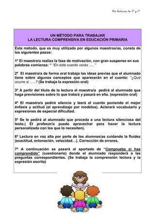 Mis lecturas de 3º y 4º
5
UN MÉTODO PARA TRABAJAR
LA LECTURA COMPRENSIVA EN EDUCACIÓN PRIMARIA
Este método, que es muy utilizado por algunos maestros/as, consta de
los siguientes pasos:
1º El maestro/a realiza la fase de motivación, con gran suspense en sus
palabras comienza: “ “En este cuento verás …..”
2º El maestro/a de forma oral trabaja las ideas previas que el alumnado
tiene sobre algunos conceptos que aparecerán en el cuento: “¿Qué
ocurre si …..? (Se trabaja la expresión oral)
3º A partir del título de la lectura el maestro/a pedirá al alumnado que
haga previsiones sobre lo que tratará y pasará en ella. (expresión oral)
4º El maestro/a pedirá silencio y leerá el cuento poniendo el mejor
énfasis y actitud (el aprendizaje por modelos). Aclarará vocabulario y
expresiones de especial dificultad.
5º Se le pedirá al alumnado que proceda a una lectura silenciosa del
texto.( El profesor/a puede aprovechar para hacer la lectura
personalizada con los que lo necesiten).
6º Lectura en voz alta por parte de los alumnos/as cuidando la fluidez
(exactitud, entonación, velocidad…). Corrección de errores.
7º A continuación se pasará al apartado de “Comprueba si has
comprendido” (cuestionario) donde el alumnado responderá a las
preguntas correspondientes. (Se trabaja la comprensión lectora y la
expresión escrita)
 