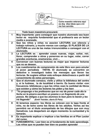 Mis lecturas de 3º y 4º
6
Todo buen maestro/a procurará:
1 Muy importante: para conseguir que nuestro alumnado sea buen
lector es requisito fundamental que el profesor/a sea un lector
medio o avanzado.
2 Que los niños y niñas no asocien LECTURA con silencio y
trabajo rutinario, y mucho menos con castigo. El PLACER DE LA
LECTURA es una de las metas irrenunciables a conseguir con el
alumnado.
3 La LECTURA es : aprender cosas nuevas, viajar, soñar, reír,
llorar, comprender a otros y ponernos en su lugar, volar, correr
grandes aventuras, enamorarse, vivir…
4 Convencer con buenas lecturas es mejor que imponer lecturas
que no se desean.
5 Los cuestionarios de comprensión de este libro son para emular
al joven periodista TINTIN. El alumnado se convertirá en
detective e investigará todos los mensajes que llevan las
lecturas. Se sugiere utilizar este enfoque detectivesco a partir del
conocimiento de estos personajes.
6 Que el alumnado conozca, visite y utilice la biblioteca del centro
y, si la hubiese, la de localidad o barrio. Es bueno visitar -con
frecuencia- bibliotecas y que los niños vean la cantidad de libros
que existen y cómo los lectores los piden y los leen
7 "Yo propongo a los profesores que en vez de poner cada día la
fecha en la pizarra escriban un poema o un fragmento de una
poesía. No obligas a que los alumnos lo lean pero lo leerán y les
irá llegando" (Emili Teixidor, diario El País).
8 Si tenemos espacio: los libros se colocan con la tapa frente al
niño, no de lomo como los libros de los adultos. Verlos así les
permitirá ver el título acompañado de los dibujos que son muy
llamativos. Les despertará -en algún momento- la curiosidad y lo
tomarán.
9 Es importante explicar e implicar a las familias en el Plan Lector
del curso.
10 FUNDAMENTAL: Leer bien es el fundamento de todo aprendizaje.
Los niños que no pueden leer bien no pueden aprender
Como maestra veterana aquí
os doy diez ideas que a mi
me han servido.
 