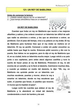 Mis lecturas de 3º y 4º
53
121- UN REY DE BABILONIA
Antes de comenzar la lectura:
1.- ¿Habéis estado alguna vez en un laberinto?
2.- ¿Qué tiempo atmosférico hace en un desierto?
UN REY DE BABILONIA
Cuentan que hubo un rey en Babilonia que reunió a los mejores
albañiles y sabios y les ordenó construir un laberinto tan difícil de salir
que nadie se atreviera a entrar, y los que se atrevieran a entrar, se
perdieran. Con el paso del tiempo, vino a su palacio un rey árabe. El rey
de Babilonia para burlarse hizo que el rey árabe se metiera en el
laberinto. El rey se perdió. Comenzó a andar sin poder encontrar su
salida hasta que llegó la noche. Entonces pidió socorro y dio con la
puerta. Sus labios no se quejaron, pero le dijo al rey de Babilonia que
él, en su ciudad, tenía un laberinto mucho mejor. Luego volvió a su país
junto a sus capitanes, pero antes atacó algunos castillos y tuvo la
suerte de hacer preso al rey de Babilonia. Prisionero el rey, lo ató
encima de un camello y se lo llevó al desierto. Caminaron muchos días,
y cuando ya estaban en medio del desierto, le dijo: "Oh, rey, en
Babilonia me quisiste perder en un laberinto con
muchas escaleras, puertas y muros; ahora te voy a
enseñar mi laberinto, donde no hay escaleras que
subir, ni puertas que forzar, ni pasillos que recorrer,
ni muros que te impidan el paso".
Luego cortó las cuerdas que ataban al rey de
Babilonia y lo abandonó en mitad del desierto,
condenándolo a morir de hambre y de sed.
 