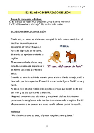 Mis lecturas de 3º y 4º
55
122- EL ASNO DISFRAZADO DE LEÓN
Antes de comenzar la lectura:
1.- El día que os vestís muy elegantes ¿ese día sois mejores?
2.- “El hábito no hace al monje”. Comentad este refrán
EL ASNO DISFRAZADO DE LEÓN
Cierta vez, un asno se vistió con una piel de león que encontró en el
camino. Los animales se
asustaron al verlo y huyeron
hacia la espesura de la selva.
El miedo se apoderó de toda la
región.
El asno respetado, ahora muy
temido, se paseaba orgulloso y
en forma vanidosa por toda la
selva.
Cuando su amo lo echó de menos, pese al duro día de trabajo, salió a
buscarlo por todas partes. Encontró una extraña figura. Sintió terror y
huyó.
Al poco rato, el amo recordó las grandes orejas que salían de la piel
del león y se dio cuenta de la mentira.
Regresó donde estaba el animal y le quitó el disfraz, haciéndole
pasar mucha vergüenza ante los demás animales de la región. Partió
el amo rumbo a su campo y el asno con la cabeza gacha lo siguió.
Moraleja
“No simules lo que no eres, si pasar vergüenza no quieres.”
 