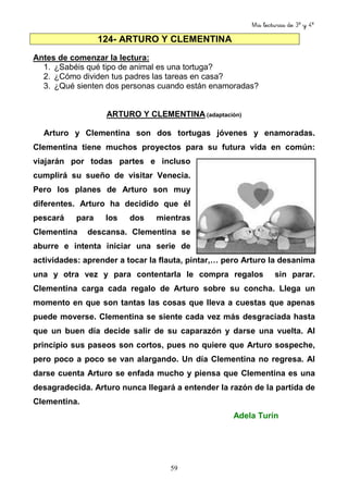 Mis lecturas de 3º y 4º
59
124- ARTURO Y CLEMENTINA
Antes de comenzar la lectura:
1. ¿Sabéis qué tipo de animal es una tortuga?
2. ¿Cómo dividen tus padres las tareas en casa?
3. ¿Qué sienten dos personas cuando están enamoradas?
ARTURO Y CLEMENTINA (adaptación)
Arturo y Clementina son dos tortugas jóvenes y enamoradas.
Clementina tiene muchos proyectos para su futura vida en común:
viajarán por todas partes e incluso
cumplirá su sueño de visitar Venecia.
Pero los planes de Arturo son muy
diferentes. Arturo ha decidido que él
pescará para los dos mientras
Clementina descansa. Clementina se
aburre e intenta iniciar una serie de
actividades: aprender a tocar la flauta, pintar,… pero Arturo la desanima
una y otra vez y para contentarla le compra regalos sin parar.
Clementina carga cada regalo de Arturo sobre su concha. Llega un
momento en que son tantas las cosas que lleva a cuestas que apenas
puede moverse. Clementina se siente cada vez más desgraciada hasta
que un buen día decide salir de su caparazón y darse una vuelta. Al
principio sus paseos son cortos, pues no quiere que Arturo sospeche,
pero poco a poco se van alargando. Un día Clementina no regresa. Al
darse cuenta Arturo se enfada mucho y piensa que Clementina es una
desagradecida. Arturo nunca llegará a entender la razón de la partida de
Clementina.
Adela Turín
 