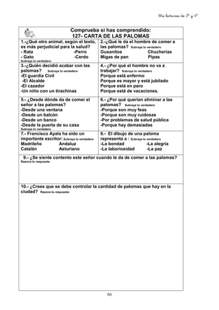 Mis lecturas de 3º y 4º
66
Comprueba si has comprendido:
127- CARTA DE LAS PALOMAS
1.-¿Qué otro animal, según el texto,
es más perjudicial para la salud?
- Rata -Perro
- Gato -Cerdo
Subraya lo verdadero
2.-¿Qué le da el hombre de comer a
las palomas? Subraya lo verdadero
Gusanitos Chucherías
Migas de pan Pipas
3.-¿Quién decidió acabar con las
palomas? Subraya lo verdadero
-El guardia Civil
-El Alcalde
-El cazador
-Un niño con un tirachinas
4.- ¿Por qué el hombre no va a
trabajar? Subraya lo verdadero
Porque está enfermo
Porque es mayor y está jubilado
Porque está en paro
Porque está de vacaciones.
5.- ¿Desde dónde da de comer el
señor a las palomas?
-Desde una ventana
-Desde un balcón
-Desde un banco
-Desde la puerta de su casa
Subraya lo verdadero
6.- ¿Por qué querían eliminar a las
palomas? Subraya lo verdadero
-Porque son muy feas
-Porque son muy ruidosas
-Por problemas de salud pública
-Porque hay demasiadas
7.- Francisco Ayala ha sido un
importante escritor: Subraya lo verdadero
Madrileño Andaluz
Catalán Asturiano
9.- El dibujo de una paloma
representa a : Subraya lo verdadero
-La bondad -La alegría
-La laboriosidad -La paz
9.- ¿Se siente contento este señor cuando le da de comer a las palomas?
Razona tu respuesta
10.- ¿Crees que se debe controlar la cantidad de palomas que hay en la
ciudad? Razona tu respuesta
 
