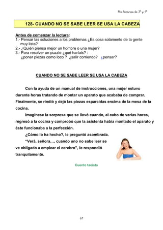 Mis lecturas de 3º y 4º
67
128- CUANDO NO SE SABE LEER SE USA LA CABEZA
Antes de comenzar la lectura:
1.- Pensar las soluciones a los problemas ¿Es cosa solamente de la gente
muy lista?
2.- ¿Quién piensa mejor un hombre o una mujer?
3.- Para resolver un puzzle ¿qué haríais? :
¿poner piezas como loco ? ¿salir corriendo? ¿pensar?
CUANDO NO SE SABE LEER SE USA LA CABEZA
Con la ayuda de un manual de instrucciones, una mujer estuvo
durante horas tratando de montar un aparato que acababa de comprar.
Finalmente, se rindió y dejó las piezas esparcidas encima de la mesa de la
cocina.
Imagínese la sorpresa que se llevó cuando, al cabo de varias horas,
regresó a la cocina y comprobó que la asistenta había montado el aparato y
éste funcionaba a la perfección.
¿Cómo lo ha hecho?, le preguntó asombrada.
“Verá, señora…, cuando uno no sabe leer se
ve obligado a emplear el cerebro”, le respondió
tranquilamente.
Cuento taoísta
 