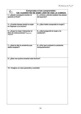 Mis lecturas de 3º y 4º
68
Comprueba si has comprendido:
128- CUANDO NO SE SABE LEER SE USA LA CABEZA
1.- ¿Quién consiguió montar el
aparato al final?
2.- ¿Cómo y dónde estaban las piezas
del aparato?
3.- ¿Cuánto tiempo tardó la mujer
en regresar a la cocina?
4.- ¿Qué había comprado la mujer?
5.- ¿Supo la mujer interpretar el
libro de instrucciones? Razona tu
respuesta
6.- ¿Qué preguntó la mujer a la
asistenta?
7.- ¿Qué le dijo la asistenta que
debía emplear?
8.- ¿Por qué contestó la asistenta
tranquilamente?
9.- ¿Qué nos quiere enseñar esta lectura?
10.- Imagina un caso parecido y cuéntalo
 