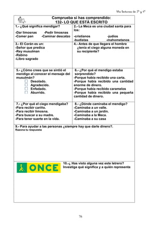 Mis lecturas de 3º y 4º
76
Comprueba si has comprendido:
132- LO QUE ESTÁ ESCRITO
1.- ¿Qué significa mendigar?
-Dar limosnas -Pedir limosnas
-Comer pan -Caminar descalzo
2.- La Meca es una ciudad santa para
los:
-cristianos -judíos
-budistas -mahometanos
3.- El Corán es un:
-Señor que predica
-Rey musulman
-Rabino
-Libro sagrado
4.- Antes de que llegara el hombre
¿tenía el ciego alguna moneda en
su recipiente?
5.- ¿Cómo crees que se sintió el
mendigo al conocer el mensaje del
musulmán?
Desolado.
Agradecido.
Enfadado.
Aburrido.
6.- ¿Por qué el mendigo estaba
sorprendido?
-Porque había recibido una carta.
-Porque había recibido una cantidad
enorme de dinero.
-Porque había recibido caramelos
-Porque había recibido una pequeña
cantidad de dinero.
7.- ¿Por qué el ciego mendigaba?
-Para recibir cariño.
-Para recibir limosna.
-Para buscar a su madre.
-Para tener suerte en la vida.
8.- ¿Dónde caminaba el mendigo?
-Caminaba a un valle.
-Caminaba a un jardín.
-Caminaba a la Meca.
-Caminaba a su casa
9.- Para ayudar a las personas ¿siempre hay que darle dinero?.
Razona tu respuesta
10.-¿ Has visto alguna vez este letrero?
Investiga qué significa y a quién representa
 