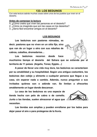 Mis lecturas de 3º y 4º
77
133- LOS BEDUINOS
Con esta lectura sabrás muchas cosas sobre unos de los pueblos que viven en el
desierto.
Antes de comenzar la lectura
1. ¿Cómo creéis que viven las personas en el desierto?
2. ¿Cómo os imagináis que son las casas en los desiertos?
3. ¿Sería fácil encontrar amigos en el desierto?
LOS BEDUINOS
Los beduinos son pastores nómadas, es
decir, pastores que no viven en un sitio fijo, sino
que van de un lugar a otro con sus rebaños de
cabras, caballos, dromedarios…
Los beduinos recorren desde hace
muchísimo tiempo el desierto del Sahara que se extiende por el
territorio de 11 países (Argelia, Túnez, Egipto…)
A pesar de llevar una vida muy dura, los beduinos se caracterizan
por su amabilidad y su hospitalidad. Según una antigua costumbre, los
beduinos dan cobijo y alimento a cualquier persona que llegue a su
casa, sin esperar nada a cambio. Además, nunca preguntan a sus
invitados quiénes son o adónde van. Se limitan a ofrecerles
amablemente un lugar donde descansar.
La casa de los beduinos es una especie de
tienda hecha con pelo de cabra o de camello.
Junto a las tiendas, suelen almacenar el agua que
necesitan.
Las tiendas son amplias y pueden enrollarse por los lados para
dejar pasar el aire o para protegerse de la lluvia.
 