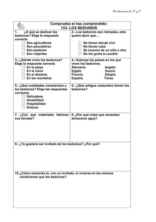 Mis lecturas de 3º y 4º
78
Comprueba si has comprendido:
133- LOS BEDUINOS
1. ¿A qué se dedican los
beduinos? Elige la respuesta
correcta
Son agricultores
Son pescadores
Son pastores
Son viajantes
2.- Los beduinos son nómadas, esto
quiere decir que….
No tienen donde vivir
No tienen casa
Se mueven de un sitio a otro
No les gusta su pueblo
3.- ¿Dónde viven los beduinos?
Elige la respuesta correcta
En la playa
En la nieve
En el desierto
En las montañas
4.- Subraya los países en los que
viven los beduinos.
Alemania Argelia
Egipto Suecia
Francia Etiopía
España Túnez
5.- ¿Qué cualidades caracterizan a
los beduinos? Elige las respuestas
correctas.
Delicadeza
Amabilidad
Hospitalidad
Dulzura
6.- ¿Qué antigua costumbre tienen los
beduinos?
7. ¿Con qué materiales fabrican
sus tiendas?
8. ¿Por qué crees que necesitan
almacenar agua?
9.- ¿Te gustaría ser invitado de los beduinos? ¿Por qué?
10.¿Cómo actuarías tú, con un invitado, si vivieras en las mismas
condiciones que los beduinos?
 