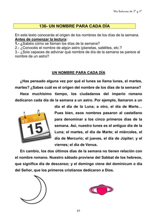Mis lecturas de 3º y 4º
83
136- UN NOMBRE PARA CADA DÍA
En este texto conocerás el origen de los nombres de los días de la semana.
Antes de comenzar la lectura:
1.- ¿Sabéis cómo se llaman los días de la semana?
2.- ¿Conocéis el nombre de algún astro (planetas, satélites, etc.?
3.- ¿Sois capaces de adivinar qué nombre de día de la semana se parece al
nombre de un astro?
UN NOMBRE PARA CADA DÍA
¿Has pensado alguna vez por qué el lunes se llama lunes, el martes,
martes? ¿Sabes cuál es el origen del nombre de los días de la semana?
Hace muchísimo tiempo, los ciudadanos del imperio romano
dedicaron cada día de la semana a un astro. Por ejemplo, llamaron a un
día el día de la Luna; a otro, el día de Marte…
Pues bien, esos nombres pasaron al castellano
para denominar a los cinco primeros días de la
semana. Así, nuestro lunes es el antiguo día de la
Luna; el martes, el día de Marte; el miércoles, el
día de Mercurio; el jueves, el día de Júpiter; y el
viernes; el día de Venus.
En cambio, los dos últimos días de la semana no tienen relación con
el nombre romano. Nuestro sábado proviene del Sabbat de los hebreos,
que significa día de descanso; y el domingo viene del dominicum o día
del Señor, que los primeros cristianos dedicaron a Dios.
 