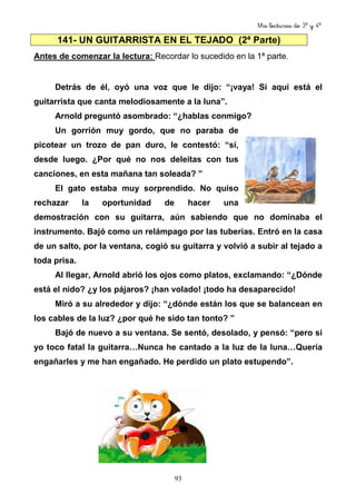 Mis lecturas de 3º y 4º
93
141- UN GUITARRISTA EN EL TEJADO (2ª Parte)
Antes de comenzar la lectura: Recordar lo sucedido en la 1ª parte.
Detrás de él, oyó una voz que le dijo: “¡vaya! Si aquí está el
guitarrista que canta melodiosamente a la luna”.
Arnold preguntó asombrado: “¿hablas conmigo?
Un gorrión muy gordo, que no paraba de
picotear un trozo de pan duro, le contestó: “sí,
desde luego. ¿Por qué no nos deleitas con tus
canciones, en esta mañana tan soleada? ”
El gato estaba muy sorprendido. No quiso
rechazar la oportunidad de hacer una
demostración con su guitarra, aún sabiendo que no dominaba el
instrumento. Bajó como un relámpago por las tuberías. Entró en la casa
de un salto, por la ventana, cogió su guitarra y volvió a subir al tejado a
toda prisa.
Al llegar, Arnold abrió los ojos como platos, exclamando: “¿Dónde
está el nido? ¿y los pájaros? ¡han volado! ¡todo ha desaparecido!
Miró a su alrededor y dijo: “¿dónde están los que se balancean en
los cables de la luz? ¿por qué he sido tan tonto? ”
Bajó de nuevo a su ventana. Se sentó, desolado, y pensó: “pero si
yo toco fatal la guitarra…Nunca he cantado a la luz de la luna…Quería
engañarles y me han engañado. He perdido un plato estupendo”.
 