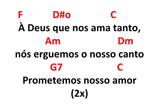 F D#o C
À Deus que nos ama tanto,
Am Dm
nós erguemos o nosso canto
G7 C
Prometemos nosso amor
(2x)
 