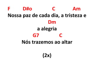 F D#o C Am
Nossa paz de cada dia, a tristeza e
Dm
a alegria
G7 C
Nós trazemos ao altar
(2x)
 