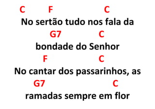 C F C
No sertão tudo nos fala da
G7 C
bondade do Senhor
F C
No cantar dos passarinhos, as
G7 C
ramadas sempre em flor
 