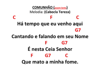 COMUNHÃO (jovem lento)
Melodia: (Cabocla Tereza)
C F C
Há tempo que eu venho aqui
G7
Cantando e falando em seu Nome
F G7
É nesta Ceia Senhor
F G7 C
Que mato a minha fome.
 