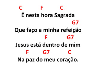 C F C
É nesta hora Sagrada
G7
Que faço a minha refeição
F G7
Jesus está dentro de mim
F G7 C
Na paz do meu coração.
 