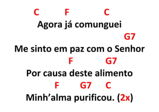 C F C
Agora já comunguei
G7
Me sinto em paz com o Senhor
F G7
Por causa deste alimento
F G7 C
Minh’alma purificou. (2x)
 